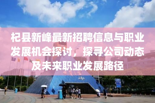 杞縣新峰最新招聘信息與職業(yè)發(fā)展機(jī)會探討，探尋公司動態(tài)及未來職業(yè)發(fā)展路徑