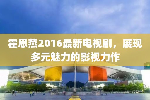 霍思燕2016最新電視劇，展現(xiàn)多元魅力的影視力作