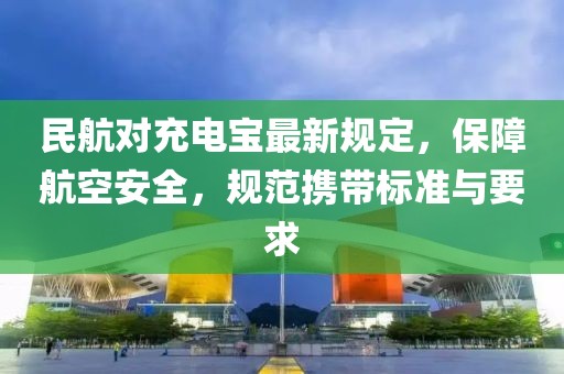 民航對充電寶最新規(guī)定，保障航空安全，規(guī)范攜帶標準與要求