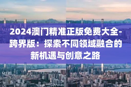 2024澳門精準(zhǔn)正版免費(fèi)大全-跨界版：探索不同領(lǐng)域融合的新機(jī)遇與創(chuàng)意之路