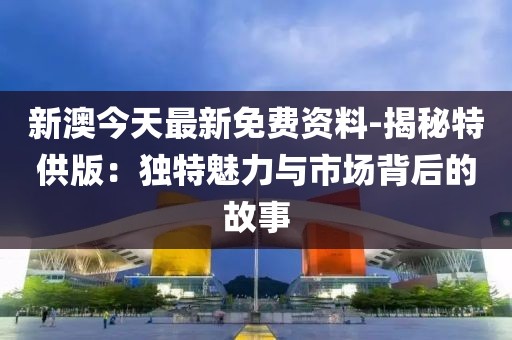 新澳今天最新免費資料-揭秘特供版：獨特魅力與市場背后的故事