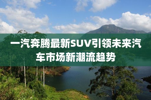 一汽奔騰最新SUV引領未來汽車市場新潮流趨勢