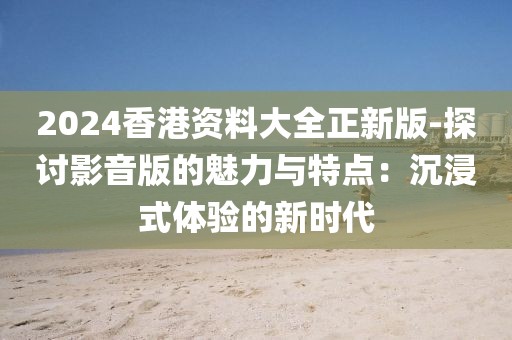 2024香港資料大全正新版-探討影音版的魅力與特點(diǎn)：沉浸式體驗(yàn)的新時(shí)代