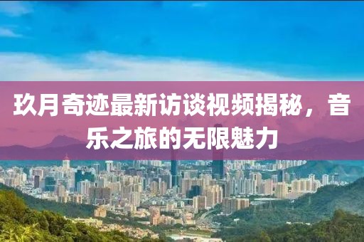 玖月奇跡最新訪談視頻揭秘，音樂之旅的無限魅力