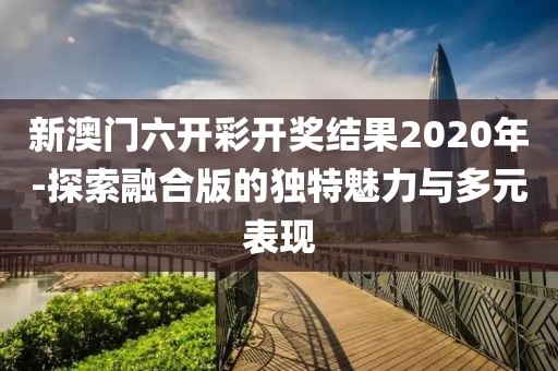 新澳門六開彩開獎結(jié)果2020年-探索融合版的獨(dú)特魅力與多元表現(xiàn)