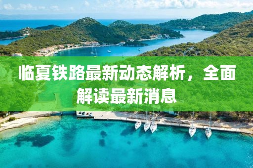 臨夏鐵路最新動(dòng)態(tài)解析，全面解讀最新消息