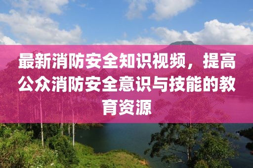 最新消防安全知識視頻，提高公眾消防安全意識與技能的教育資源