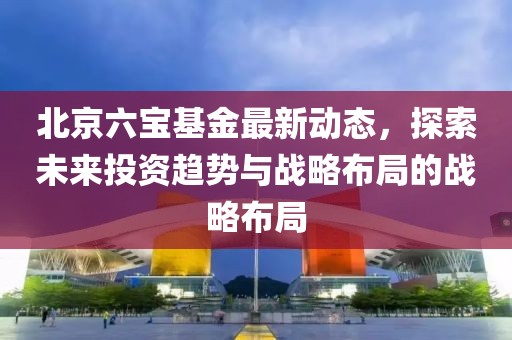 北京六寶基金最新動態(tài)，探索未來投資趨勢與戰(zhàn)略布局的戰(zhàn)略布局