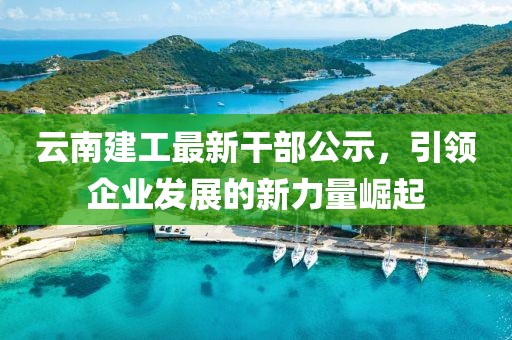 云南建工最新干部公示，引領(lǐng)企業(yè)發(fā)展的新力量崛起