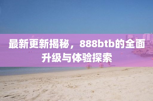 最新更新揭秘，888btb的全面升級與體驗探索