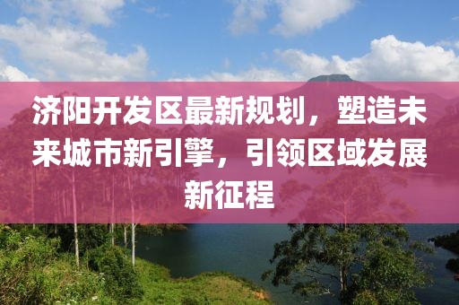 濟陽開發(fā)區(qū)最新規(guī)劃，塑造未來城市新引擎，引領區(qū)域發(fā)展新征程