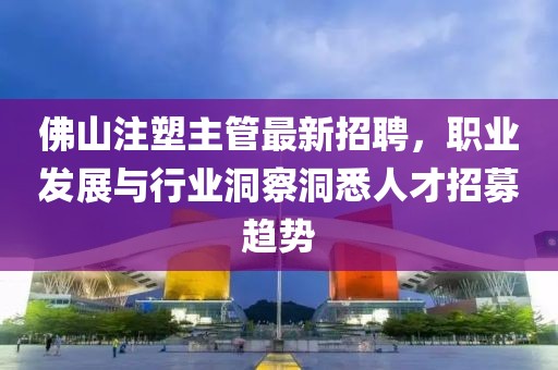 佛山注塑主管最新招聘，職業(yè)發(fā)展與行業(yè)洞察洞悉人才招募趨勢