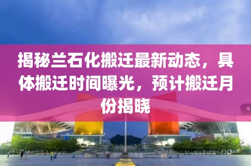 揭秘蘭石化搬遷最新動態(tài)，具體搬遷時間曝光，預計搬遷月份揭曉