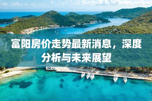 富陽房價(jià)走勢最新消息，深度分析與未來展望