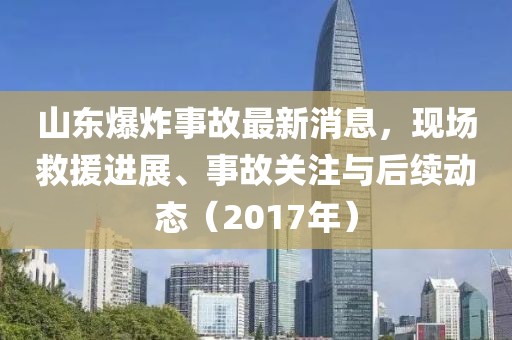 山東爆炸事故最新消息，現(xiàn)場(chǎng)救援進(jìn)展、事故關(guān)注與后續(xù)動(dòng)態(tài)（2017年）