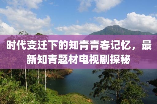 時(shí)代變遷下的知青青春記憶，最新知青題材電視劇探秘