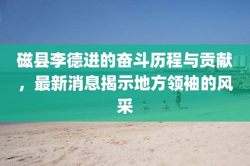 磁縣李德進的奮斗歷程與貢獻，最新消息揭示地方領(lǐng)袖的風采