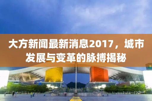 大方新聞最新消息2017，城市發(fā)展與變革的脈搏揭秘