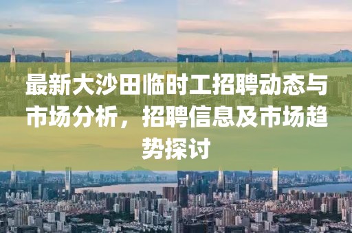 最新大沙田臨時(shí)工招聘動(dòng)態(tài)與市場(chǎng)分析，招聘信息及市場(chǎng)趨勢(shì)探討