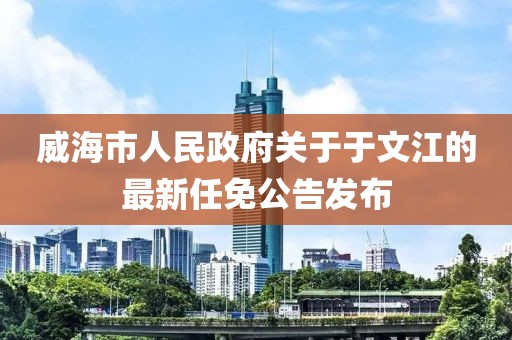 威海市人民政府關于于文江的最新任免公告發(fā)布