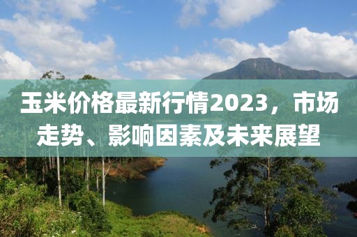 玉米價(jià)格最新行情2023，市場(chǎng)走勢(shì)、影響因素及未來展望