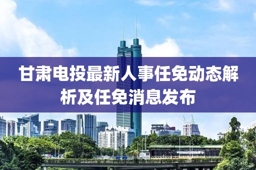 甘肅電投最新人事任免動態(tài)解析及任免消息發(fā)布