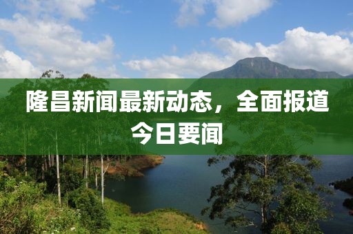 隆昌新聞最新動態(tài)，全面報道今日要聞