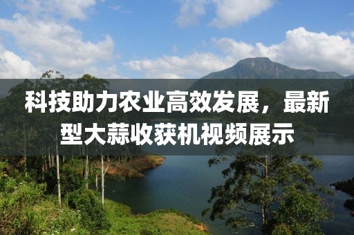 科技助力農(nóng)業(yè)高效發(fā)展，最新型大蒜收獲機(jī)視頻展示