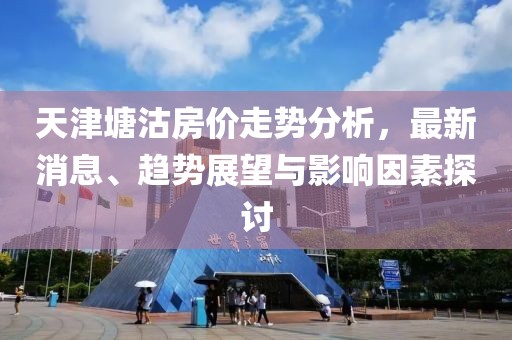 天津塘沽房價走勢分析，最新消息、趨勢展望與影響因素探討