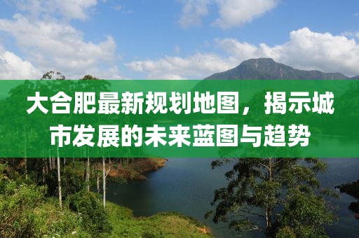 大合肥最新規(guī)劃地圖，揭示城市發(fā)展的未來藍(lán)圖與趨勢