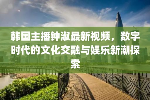 韓國(guó)主播鐘淑最新視頻，數(shù)字時(shí)代的文化交融與娛樂(lè)新潮探索