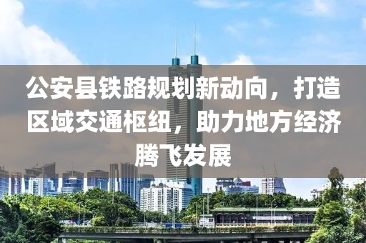 公安縣鐵路規(guī)劃新動向，打造區(qū)域交通樞紐，助力地方經濟騰飛發(fā)展