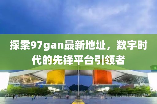 探索97gan最新地址，數(shù)字時代的先鋒平臺引領(lǐng)者