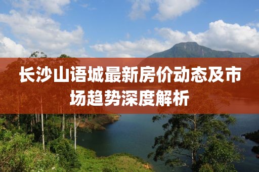 長沙山語城最新房價動態(tài)及市場趨勢深度解析