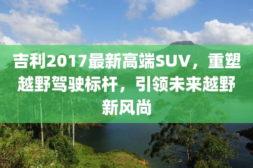 吉利2017最新高端SUV，重塑越野駕駛標(biāo)桿，引領(lǐng)未來(lái)越野新風(fēng)尚