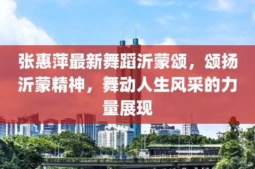 張惠萍最新舞蹈沂蒙頌，頌揚(yáng)沂蒙精神，舞動人生風(fēng)采的力量展現(xiàn)