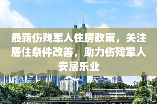 最新傷殘軍人住房政策，關(guān)注居住條件改善，助力傷殘軍人安居樂(lè)業(yè)