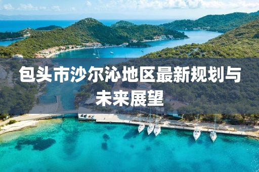 包頭市沙爾沁地區(qū)最新規(guī)劃與未來展望