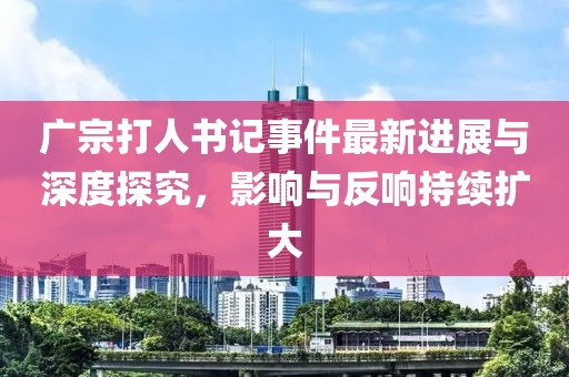 廣宗打人書記事件最新進(jìn)展與深度探究，影響與反響持續(xù)擴(kuò)大