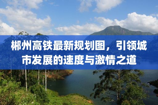 郴州高鐵最新規(guī)劃圖，引領(lǐng)城市發(fā)展的速度與激情之道