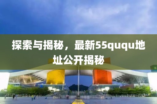 探索與揭秘，最新55ququ地址公開揭秘