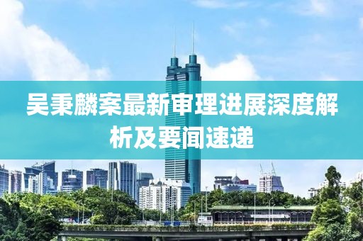 吳秉麟案最新審理進展深度解析及要聞速遞