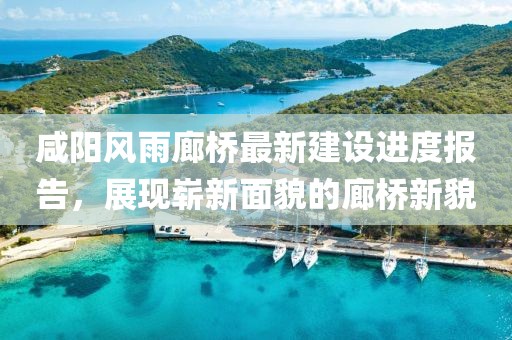 咸陽風雨廊橋最新建設進度報告，展現嶄新面貌的廊橋新貌