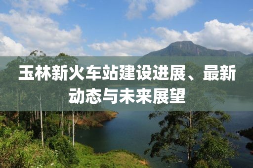 玉林新火車站建設(shè)進(jìn)展、最新動態(tài)與未來展望