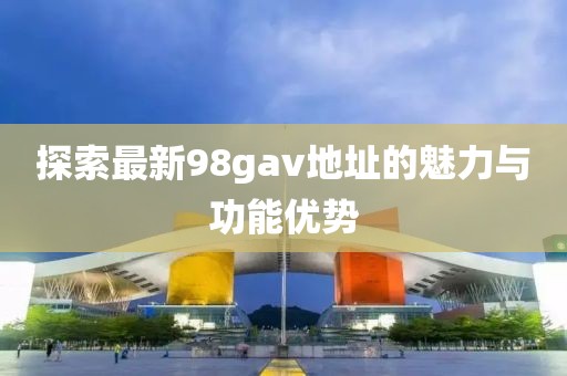 探索最新98gav地址的魅力與功能優(yōu)勢