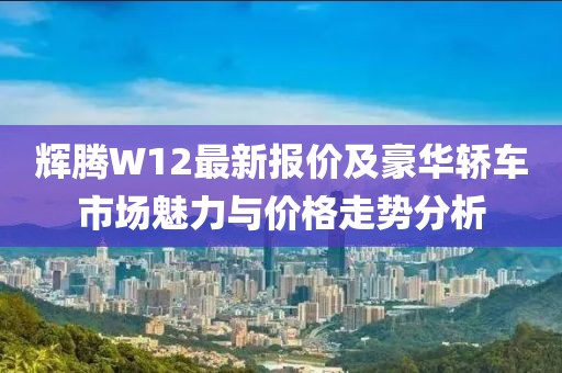 輝騰W12最新報價及豪華轎車市場魅力與價格走勢分析