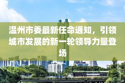 溫州市委最新任命通知，引領(lǐng)城市發(fā)展的新一輪領(lǐng)導(dǎo)力量登場