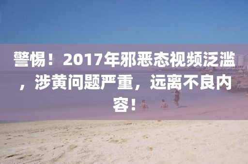 警惕！2017年邪惡態(tài)視頻泛濫，涉黃問題嚴(yán)重，遠(yuǎn)離不良內(nèi)容！