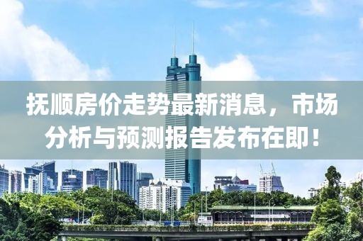 撫順房?jī)r(jià)走勢(shì)最新消息，市場(chǎng)分析與預(yù)測(cè)報(bào)告發(fā)布在即！