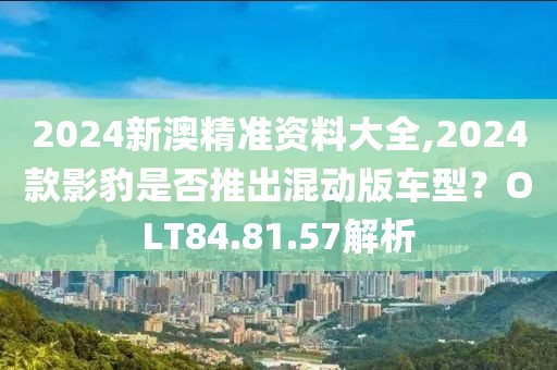 2024新澳精準資料大全,2024款影豹是否推出混動版車型？OLT84.81.57解析